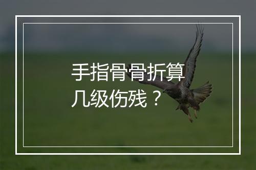 手指骨骨折算几级伤残？