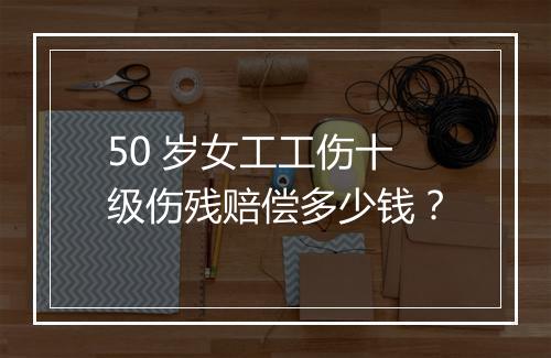 50 岁女工工伤十级伤残赔偿多少钱？