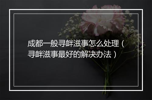 成都一般寻衅滋事怎么处理（寻衅滋事最好的解决办法）