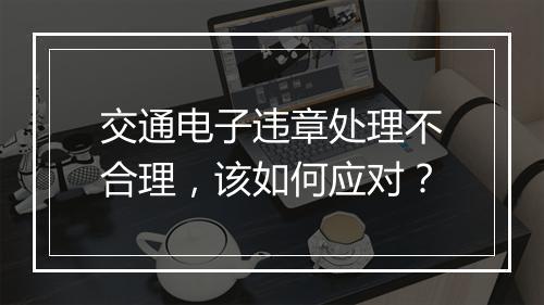 交通电子违章处理不合理，该如何应对？