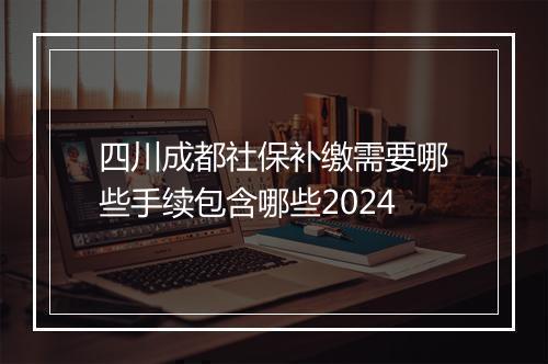 四川成都社保补缴需要哪些手续包含哪些2024