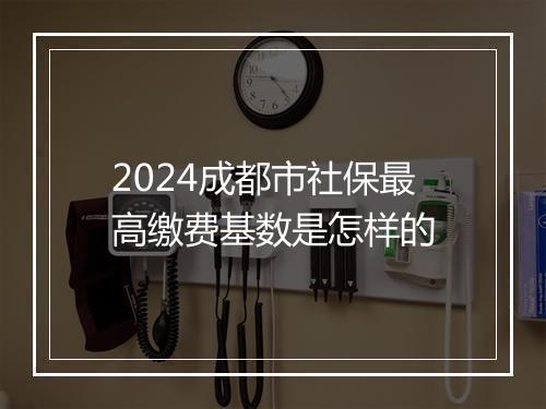 2024成都市社保最高缴费基数是怎样的
