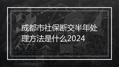 成都市社保断交半年处理方法是什么2024