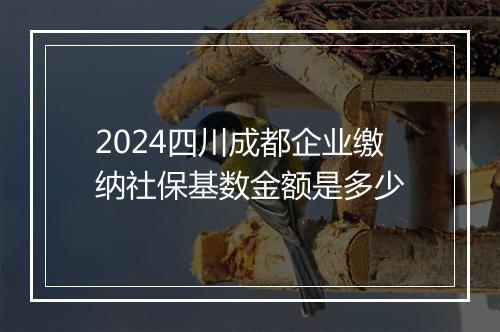2024四川成都企业缴纳社保基数金额是多少