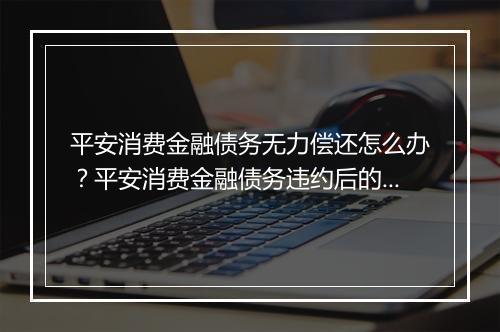 平安消费金融债务无力偿还怎么办？平安消费金融债务违约后的处置方法