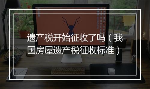遗产税开始征收了吗（我国房屋遗产税征收标准）