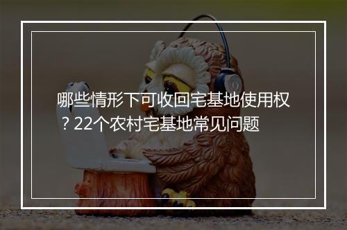 哪些情形下可收回宅基地使用权？22个农村宅基地常见问题