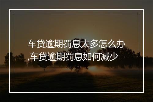 车贷逾期罚息太多怎么办,车贷逾期罚息如何减少