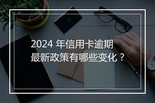 2024 年信用卡逾期最新政策有哪些变化？