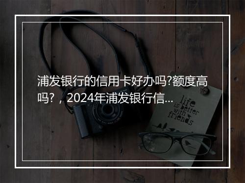 浦发银行的信用卡好办吗?额度高吗?，2024年浦发银行信用卡容易通过吗