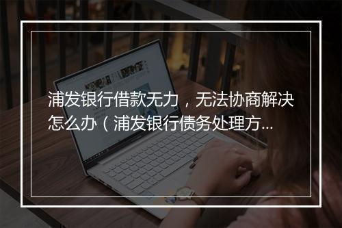 浦发银行借款无力，无法协商解决怎么办（浦发银行债务处理方法）