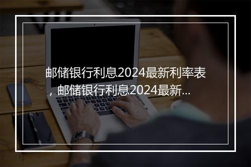 邮储银行利息2024最新利率表，邮储银行利息2024最新利率