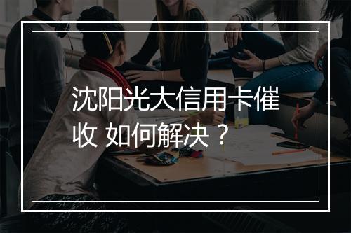 沈阳光大信用卡催收 如何解决？