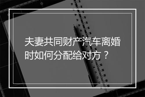 夫妻共同财产汽车离婚时如何分配给对方？