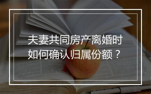 夫妻共同房产离婚时如何确认归属份额？