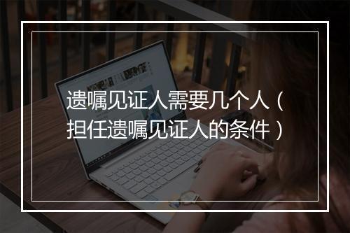 遗嘱见证人需要几个人（担任遗嘱见证人的条件）