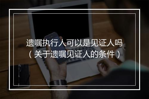 遗嘱执行人可以是见证人吗（关于遗嘱见证人的条件）