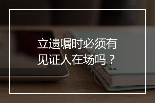 立遗嘱时必须有见证人在场吗？