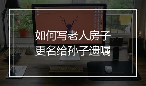 如何写老人房子更名给孙子遗嘱