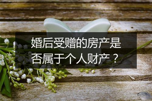 婚后受赠的房产是否属于个人财产？