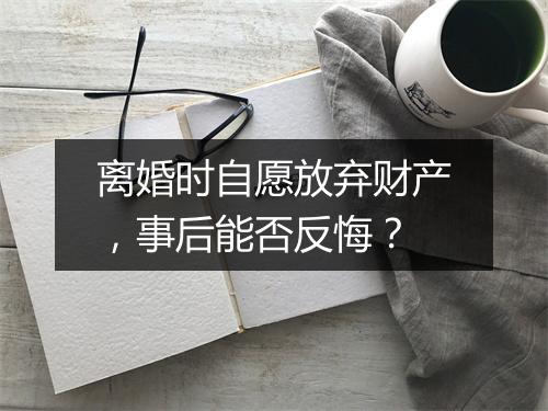 离婚时自愿放弃财产，事后能否反悔？