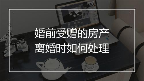 婚前受赠的房产离婚时如何处理