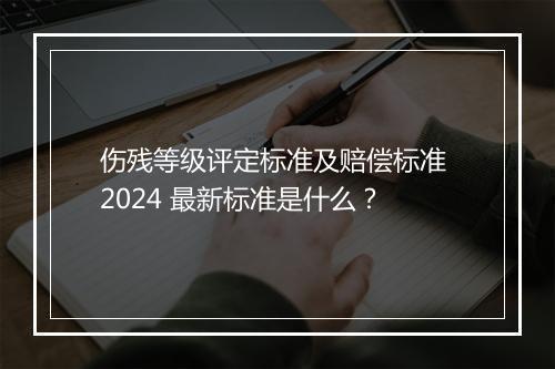 伤残等级评定标准及赔偿标准 2024 最新标准是什么？