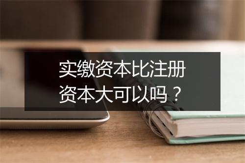实缴资本比注册资本大可以吗？