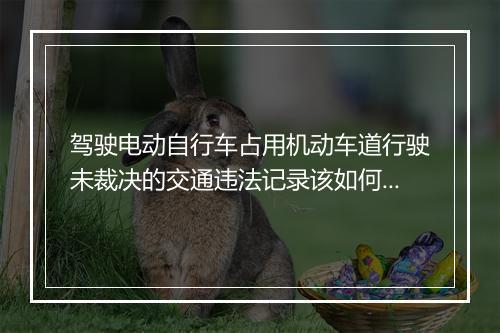 驾驶电动自行车占用机动车道行驶未裁决的交通违法记录该如何处理？