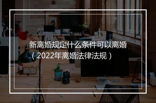 新离婚规定什么条件可以离婚（2022年离婚法律法规）