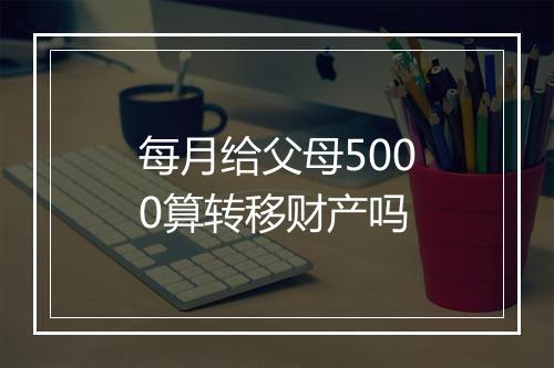 每月给父母5000算转移财产吗