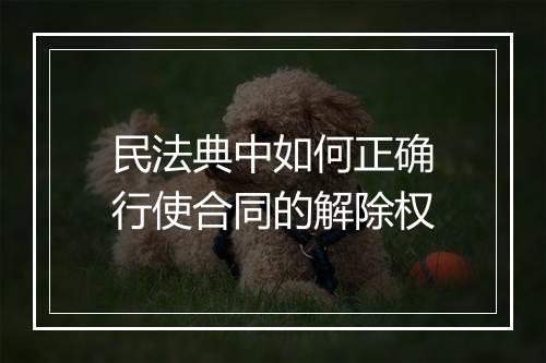 民法典中如何正确行使合同的解除权