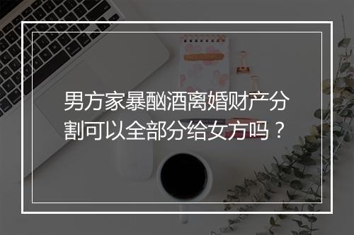 男方家暴酗酒离婚财产分割可以全部分给女方吗？