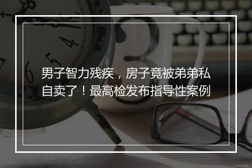 男子智力残疾，房子竟被弟弟私自卖了！最高检发布指导性案例