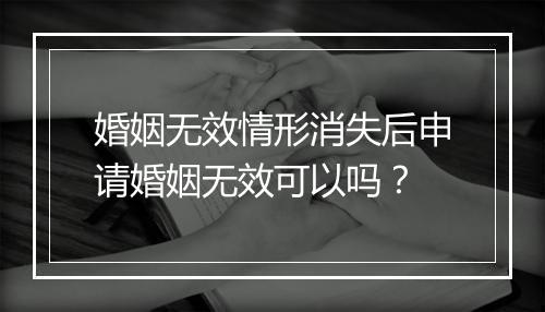 婚姻无效情形消失后申请婚姻无效可以吗？