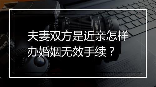 夫妻双方是近亲怎样办婚姻无效手续？