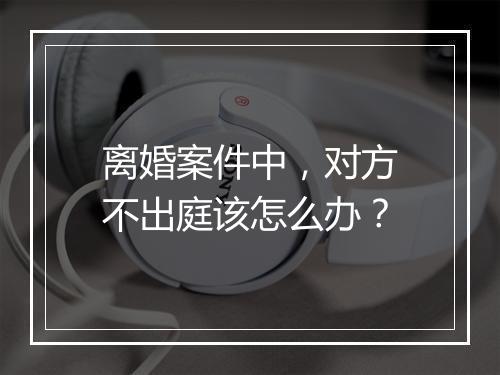 离婚案件中，对方不出庭该怎么办？
