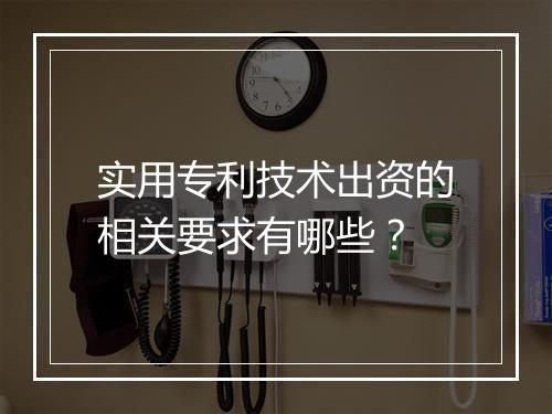 实用专利技术出资的相关要求有哪些？