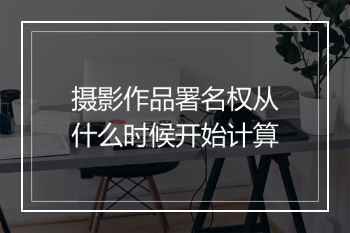 摄影作品署名权从什么时候开始计算