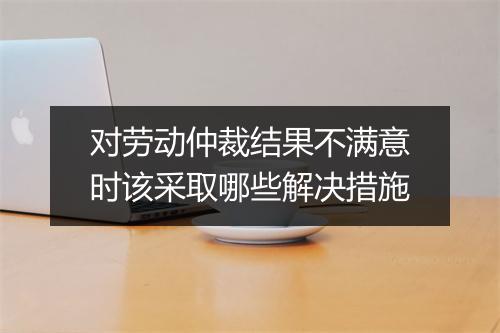 对劳动仲裁结果不满意时该采取哪些解决措施