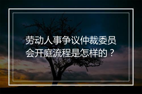 劳动人事争议仲裁委员会开庭流程是怎样的？
