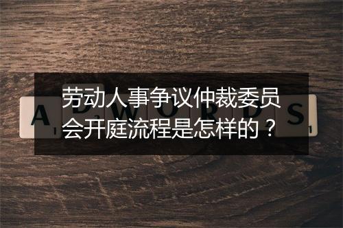 劳动人事争议仲裁委员会开庭流程是怎样的？