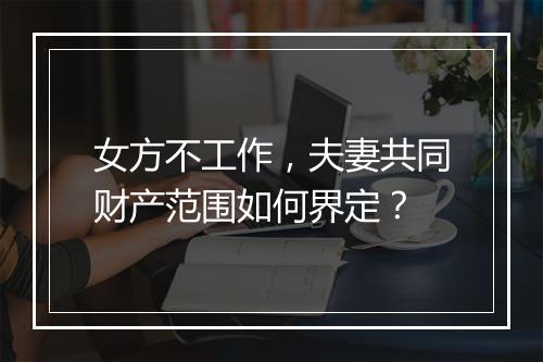 女方不工作，夫妻共同财产范围如何界定？