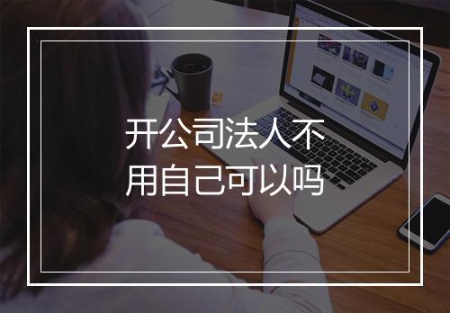 开公司法人不用自己可以吗
