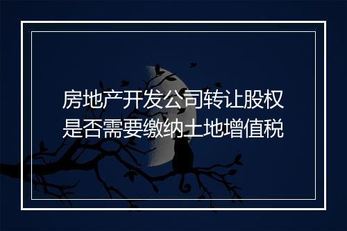 房地产开发公司转让股权是否需要缴纳土地增值税