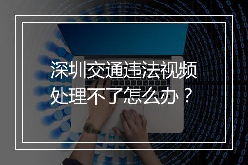 深圳交通违法视频处理不了怎么办？
