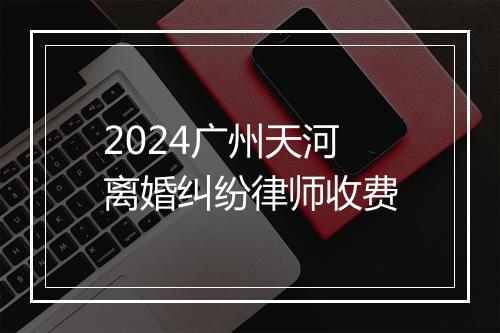 2024广州天河离婚纠纷律师收费