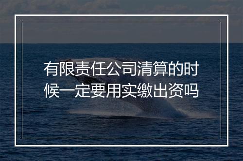 有限责任公司清算的时候一定要用实缴出资吗