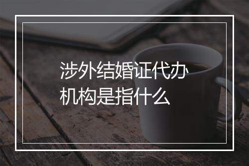 涉外结婚证代办机构是指什么