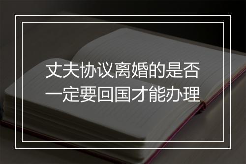 丈夫协议离婚的是否一定要回国才能办理